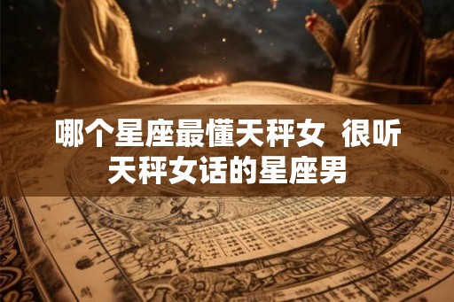 哪个星座最懂天秤女  很听天秤女话的星座男