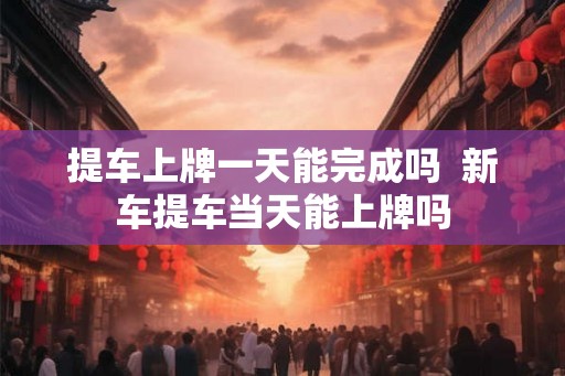 提车上牌一天能完成吗  新车提车当天能上牌吗