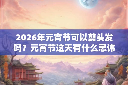 2026年元宵节可以剪头发吗？元宵节这天有什么忌讳？