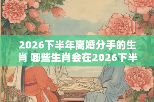 2026下半年离婚分手的生肖 哪些生肖会在2026下半年离婚 2026下半年离婚分手的生肖 哪些生肖会在2026下半年离婚