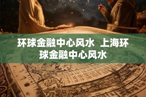 环球金融中心风水  上海环球金融中心风水
