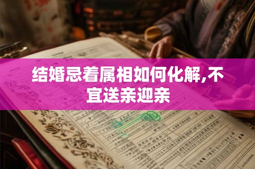 结婚忌着属相如何化解,不宜送亲迎亲