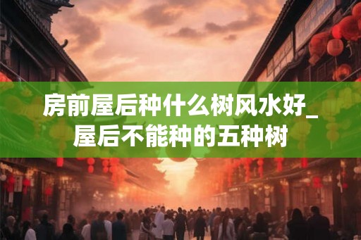 房前屋后种什么树风水好_屋后不能种的五种树
