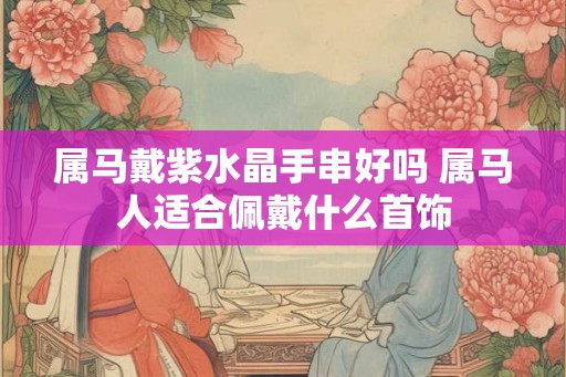 属马戴紫水晶手串好吗 属马人适合佩戴什么首饰