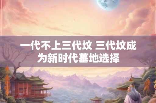 一代不上三代坟 三代坟成为新时代墓地选择