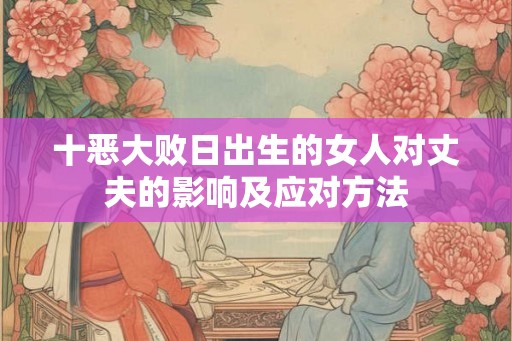 十恶大败日出生的女人对丈夫的影响及应对方法 十恶大败日出生的女人对丈夫的影响及应对方法