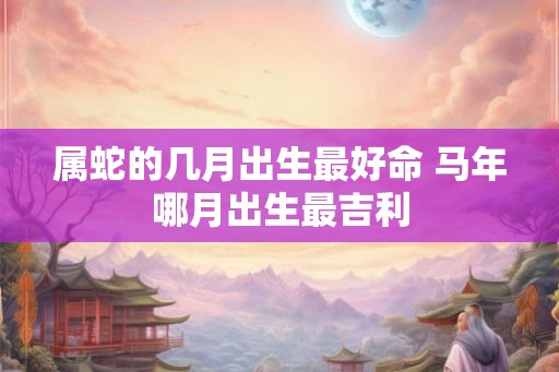 属蛇的几月出生最好命 马年哪月出生最吉利 属蛇的几月出生最好命 马年哪月出生最吉利