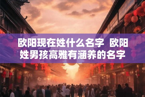 欧阳现在姓什么名字  欧阳姓男孩高雅有涵养的名字