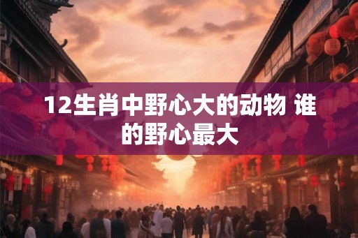 12生肖中野心大的动物 谁的野心最大