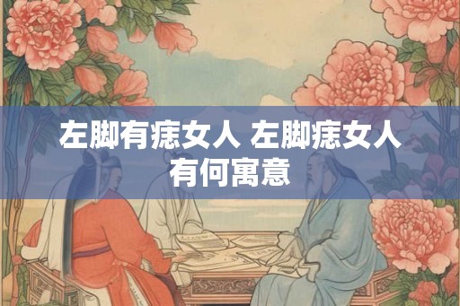 左脚有痣女人 左脚痣女人有何寓意 左脚有痣女人 左脚痣女人有何寓意