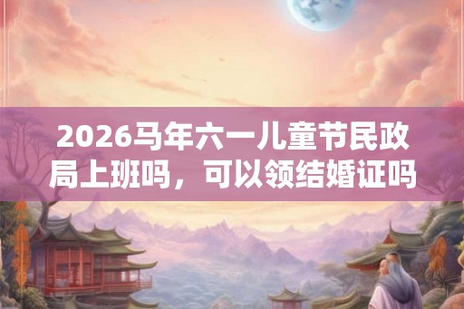 2026马年六一儿童节民政局上班吗，可以领结婚证吗？