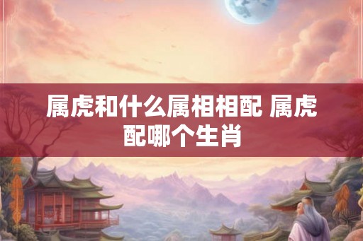 属虎和什么属相相配 属虎配哪个生肖 属虎和什么属相相配 属虎配哪个生肖