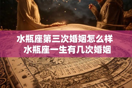 水瓶座第三次婚姻怎么样  水瓶座一生有几次婚姻