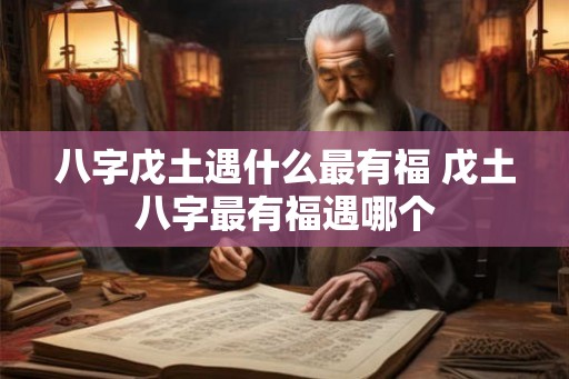八字戊土遇什么最有福 戊土八字最有福遇哪个 八字戊土遇什么最有福 戊土八字最有福遇哪个
