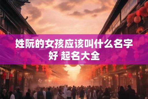 姓阮的女孩应该叫什么名字好 起名大全