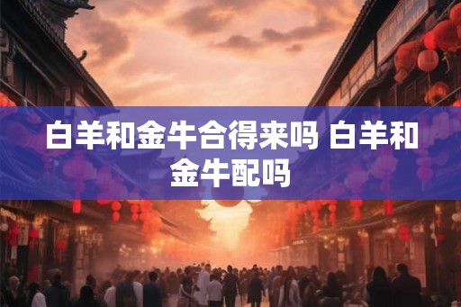 白羊和金牛合得来吗 白羊和金牛配吗