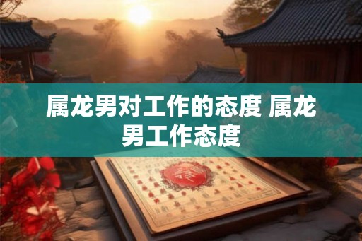 属龙男对工作的态度 属龙男工作态度 属龙男对工作的态度 属龙男工作态度