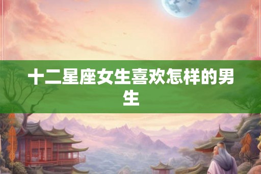 十二星座女生喜欢怎样的男生 十二星座女生喜欢怎样的男生