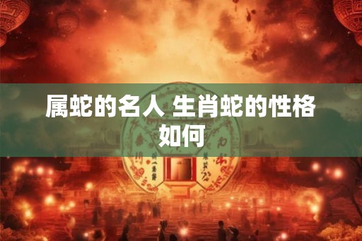 属蛇的名人 生肖蛇的性格如何 属蛇的名人 生肖蛇的性格如何