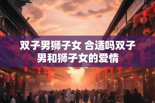 双子男狮子女 合适吗双子男和狮子女的爱情