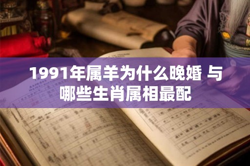 1991年属羊为什么晚婚 与哪些生肖属相最配 1991年属羊为什么晚婚 与哪些生肖属相最配
