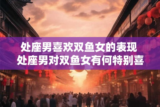 处座男喜欢双鱼女的表现 处座男对双鱼女有何特别喜爱 处座男喜欢双鱼女的表现 处座男对双鱼女有何特别喜爱