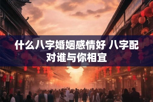 什么八字婚姻感情好 八字配对谁与你相宜