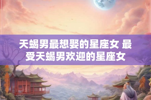 天蝎男最想娶的星座女 最受天蝎男欢迎的星座女 天蝎男最想娶的星座女 最受天蝎男欢迎的星座女