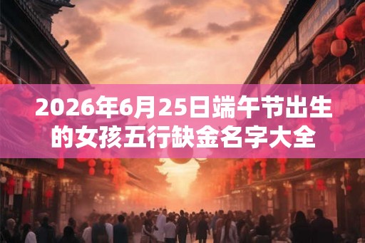 2026年6月25日端午节出生的女孩五行缺金名字大全 2026年6月25日端午节出生的女孩五行缺金名字大全