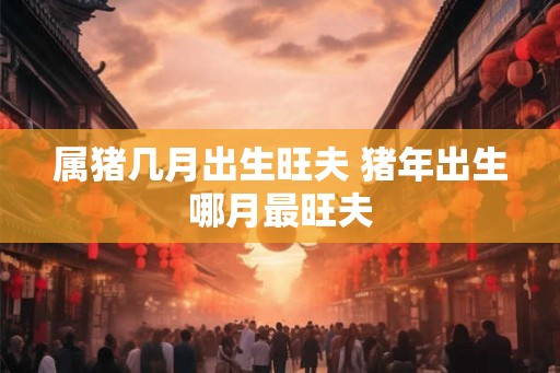 属猪几月出生旺夫 猪年出生哪月最旺夫