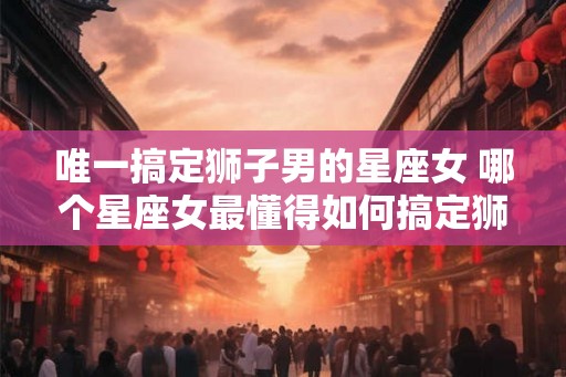唯一搞定狮子男的星座女 哪个星座女最懂得如何搞定狮子男 唯一搞定狮子男的星座女 哪个星座女最懂得如何搞定狮子男