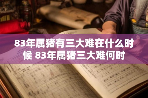 83年属猪有三大难在什么时候 83年属猪三大难何时