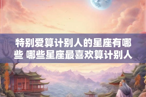 特别爱算计别人的星座有哪些 哪些星座最喜欢算计别人