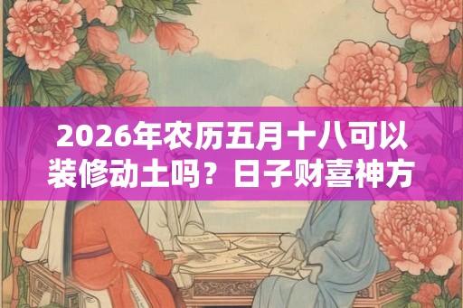 2026年农历五月十八可以装修动土吗?日子财喜神方位? 2026年农历五月十八可以装修动土吗?日子财喜神方位?