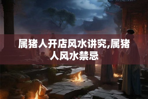 属猪人开店风水讲究,属猪人风水禁忌 属猪人开店风水讲究,属猪人风水禁忌