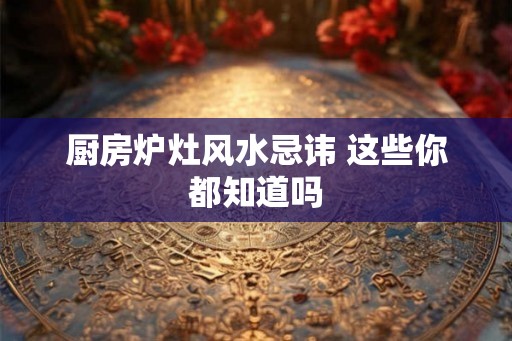 厨房炉灶风水忌讳 这些你都知道吗 厨房炉灶风水忌讳 这些你都知道吗
