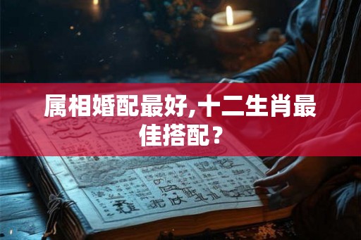 属相婚配最好,十二生肖最佳搭配? 属相婚配最好,十二生肖最佳搭配?