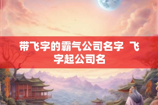 带飞字的霸气公司名字 飞字起公司名 带飞字的霸气公司名字 飞字起公司名