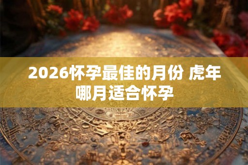 2026怀孕最佳的月份 虎年哪月适合怀孕 2026怀孕最佳的月份 虎年哪月适合怀孕