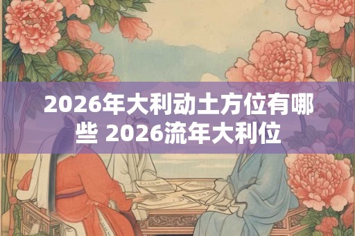 2026年大利动土方位有哪些 2026流年大利位