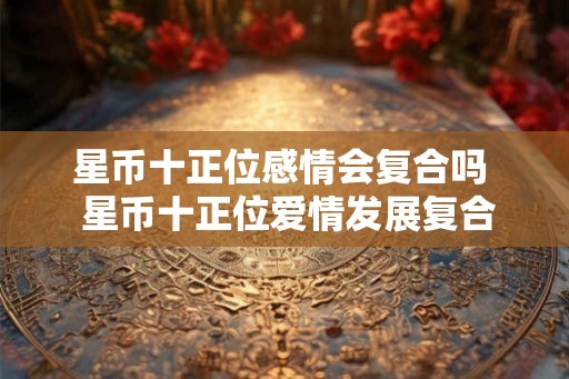 星币十正位感情会复合吗  星币十正位爱情发展复合吗