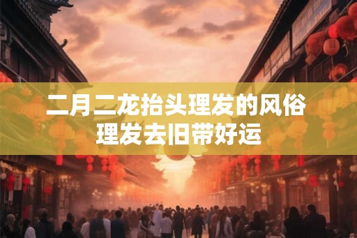 二月二龙抬头理发的风俗 理发去旧带好运 二月二龙抬头理发的风俗 理发去旧带好运