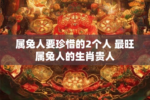 属兔人要珍惜的2个人 最旺属兔人的生肖贵人
