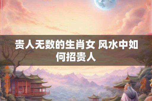 贵人无数的生肖女 风水中如何招贵人 贵人无数的生肖女 风水中如何招贵人