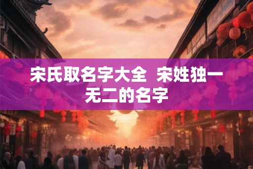 宋氏取名字大全 宋姓独一无二的名字 宋氏取名字大全 宋姓独一无二的名字