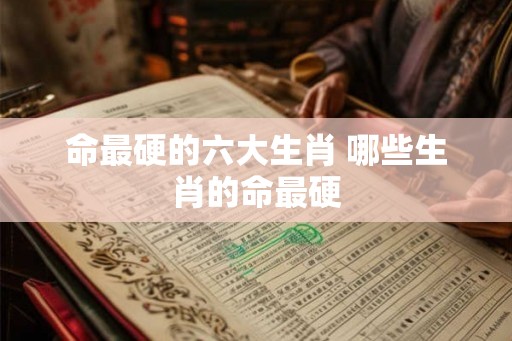 命最硬的六大生肖 哪些生肖的命最硬 命最硬的六大生肖 哪些生肖的命最硬
