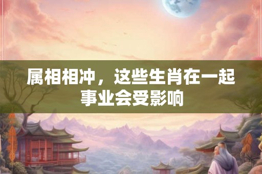 属相相冲，这些生肖在一起事业会受影响