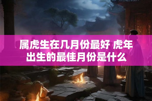 属虎生在几月份最好 虎年出生的最佳月份是什么