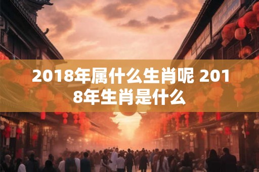 2018年属什么生肖呢 2018年生肖是什么