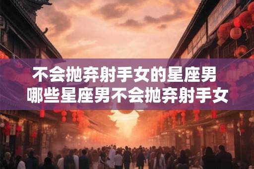 不会抛弃射手女的星座男 哪些星座男不会抛弃射手女